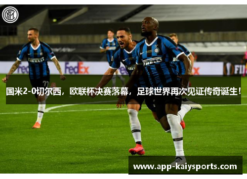 国米2-0切尔西，欧联杯决赛落幕，足球世界再次见证传奇诞生！